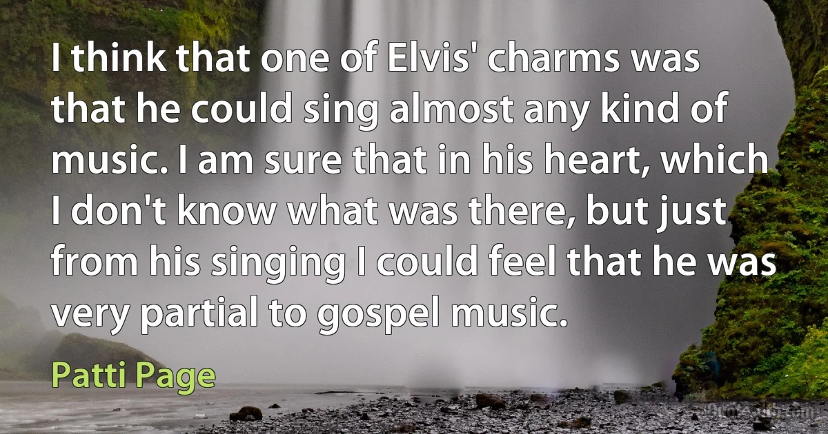 I think that one of Elvis' charms was that he could sing almost any kind of music. I am sure that in his heart, which I don't know what was there, but just from his singing I could feel that he was very partial to gospel music. (Patti Page)