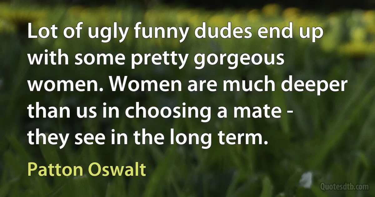 Lot of ugly funny dudes end up with some pretty gorgeous women. Women are much deeper than us in choosing a mate - they see in the long term. (Patton Oswalt)