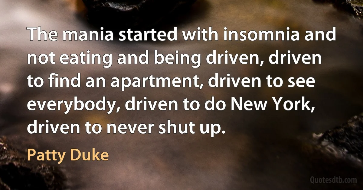 The mania started with insomnia and not eating and being driven, driven to find an apartment, driven to see everybody, driven to do New York, driven to never shut up. (Patty Duke)