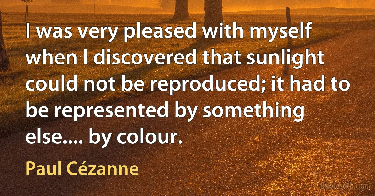 I was very pleased with myself when I discovered that sunlight could not be reproduced; it had to be represented by something else.... by colour. (Paul Cézanne)