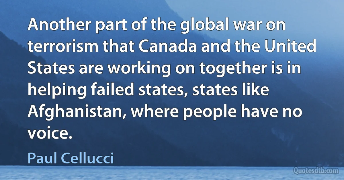 Another part of the global war on terrorism that Canada and the United States are working on together is in helping failed states, states like Afghanistan, where people have no voice. (Paul Cellucci)