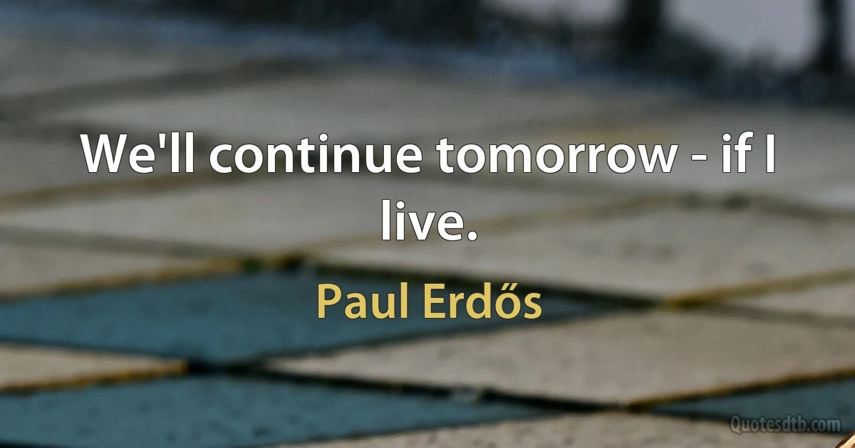 We'll continue tomorrow - if I live. (Paul Erdős)