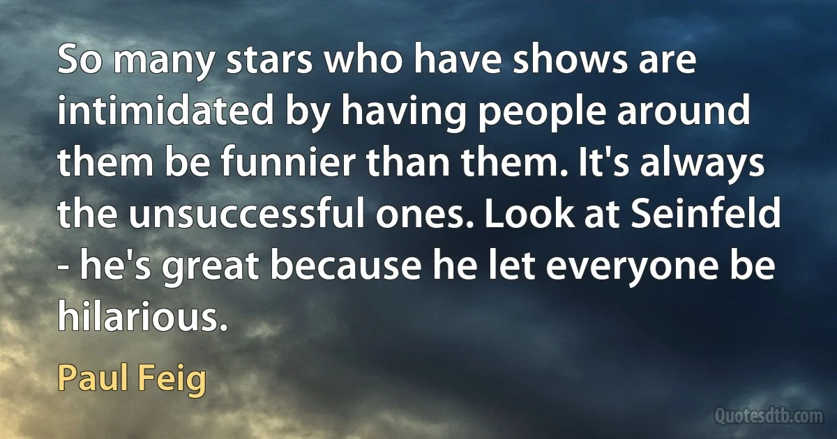 So many stars who have shows are intimidated by having people around them be funnier than them. It's always the unsuccessful ones. Look at Seinfeld - he's great because he let everyone be hilarious. (Paul Feig)