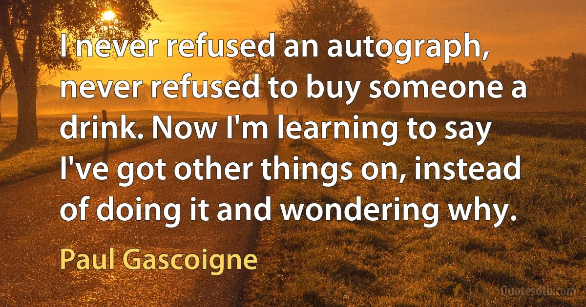 I never refused an autograph, never refused to buy someone a drink. Now I'm learning to say I've got other things on, instead of doing it and wondering why. (Paul Gascoigne)