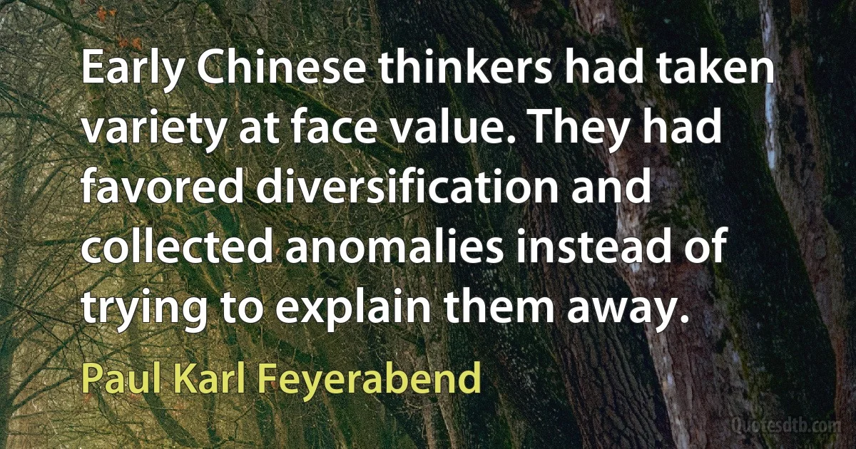 Early Chinese thinkers had taken variety at face value. They had favored diversification and collected anomalies instead of trying to explain them away. (Paul Karl Feyerabend)