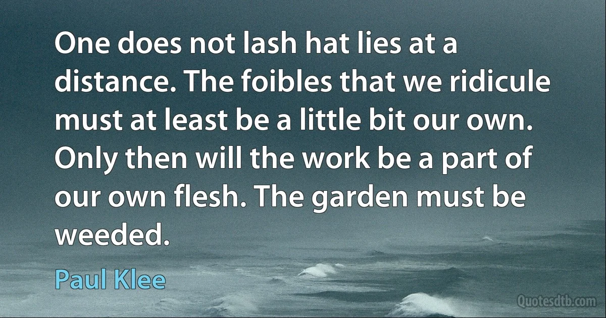 One does not lash hat lies at a distance. The foibles that we ridicule must at least be a little bit our own. Only then will the work be a part of our own flesh. The garden must be weeded. (Paul Klee)