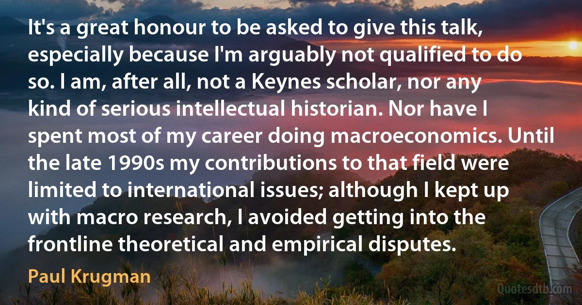 It's a great honour to be asked to give this talk, especially because I'm arguably not qualified to do so. I am, after all, not a Keynes scholar, nor any kind of serious intellectual historian. Nor have I spent most of my career doing macroeconomics. Until the late 1990s my contributions to that field were limited to international issues; although I kept up with macro research, I avoided getting into the frontline theoretical and empirical disputes. (Paul Krugman)