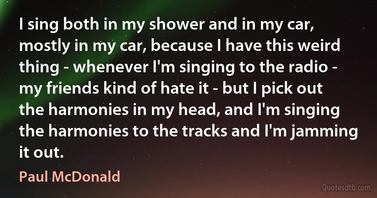 I sing both in my shower and in my car, mostly in my car, because I have this weird thing - whenever I'm singing to the radio - my friends kind of hate it - but I pick out the harmonies in my head, and I'm singing the harmonies to the tracks and I'm jamming it out. (Paul McDonald)