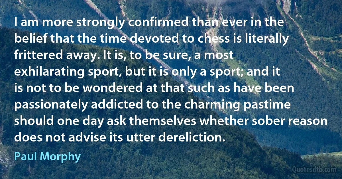 I am more strongly confirmed than ever in the belief that the time devoted to chess is literally frittered away. It is, to be sure, a most exhilarating sport, but it is only a sport; and it is not to be wondered at that such as have been passionately addicted to the charming pastime should one day ask themselves whether sober reason does not advise its utter dereliction. (Paul Morphy)