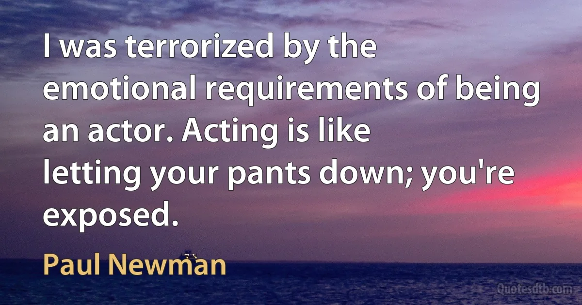 I was terrorized by the emotional requirements of being an actor. Acting is like letting your pants down; you're exposed. (Paul Newman)