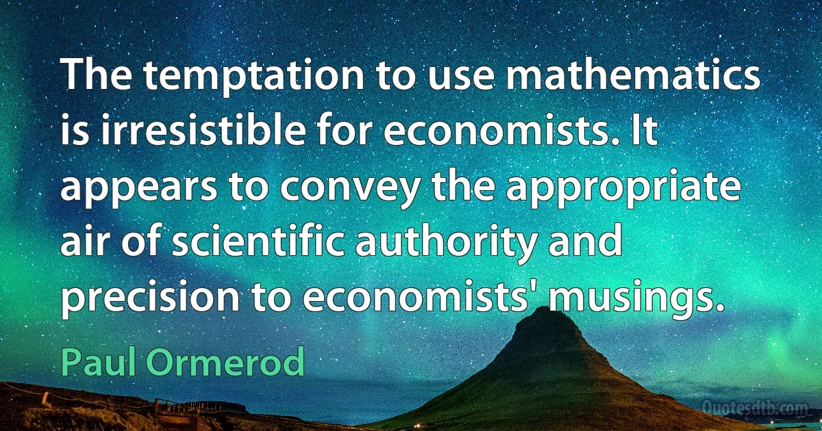 The temptation to use mathematics is irresistible for economists. It appears to convey the appropriate air of scientific authority and precision to economists' musings. (Paul Ormerod)