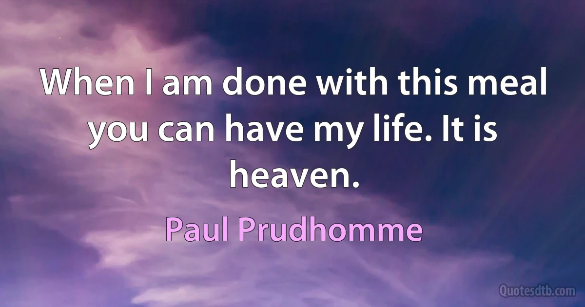 When I am done with this meal you can have my life. It is heaven. (Paul Prudhomme)