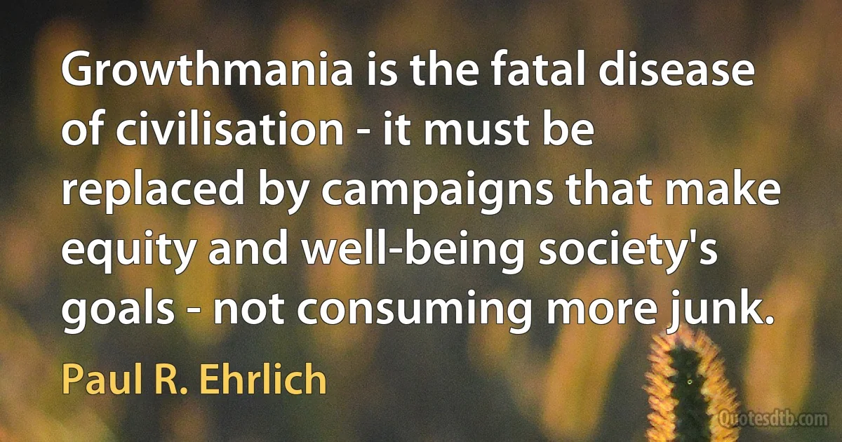 Growthmania is the fatal disease of civilisation - it must be replaced by campaigns that make equity and well-being society's goals - not consuming more junk. (Paul R. Ehrlich)