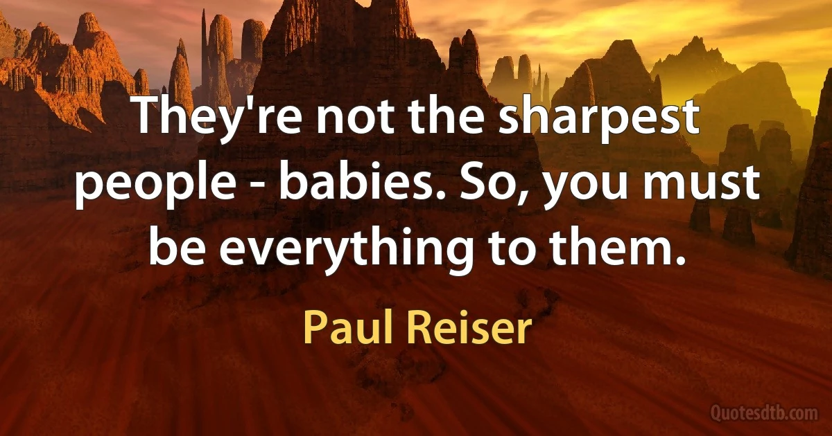 They're not the sharpest people - babies. So, you must be everything to them. (Paul Reiser)