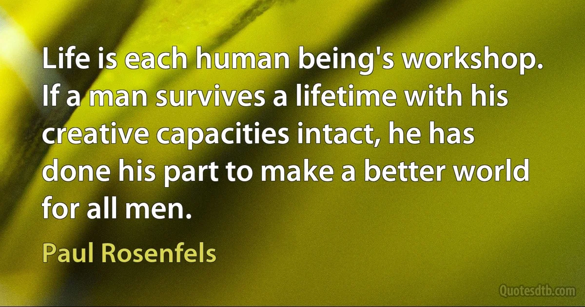 Life is each human being's workshop. If a man survives a lifetime with his creative capacities intact, he has done his part to make a better world for all men. (Paul Rosenfels)