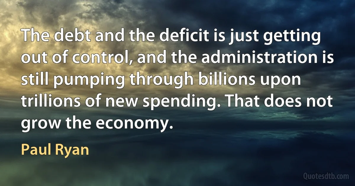 The debt and the deficit is just getting out of control, and the administration is still pumping through billions upon trillions of new spending. That does not grow the economy. (Paul Ryan)