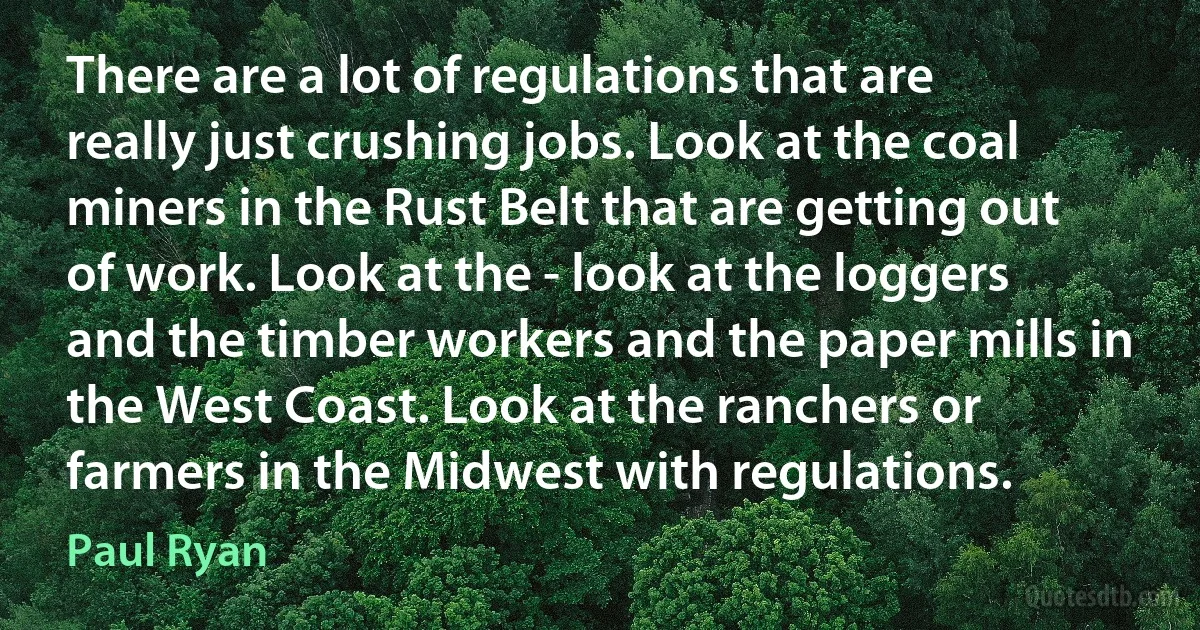 There are a lot of regulations that are really just crushing jobs. Look at the coal miners in the Rust Belt that are getting out of work. Look at the - look at the loggers and the timber workers and the paper mills in the West Coast. Look at the ranchers or farmers in the Midwest with regulations. (Paul Ryan)