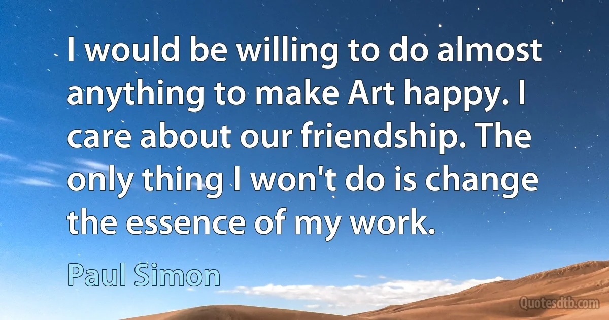 I would be willing to do almost anything to make Art happy. I care about our friendship. The only thing I won't do is change the essence of my work. (Paul Simon)