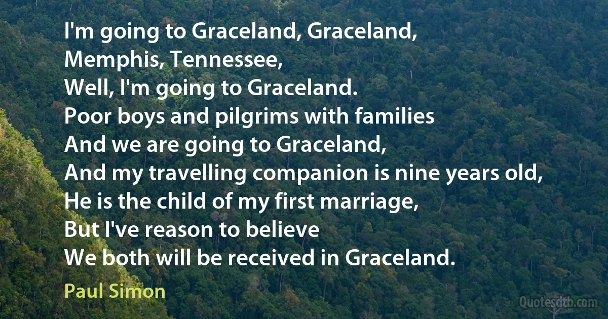 I'm going to Graceland, Graceland,
Memphis, Tennessee,
Well, I'm going to Graceland.
Poor boys and pilgrims with families
And we are going to Graceland,
And my travelling companion is nine years old,
He is the child of my first marriage,
But I've reason to believe
We both will be received in Graceland. (Paul Simon)