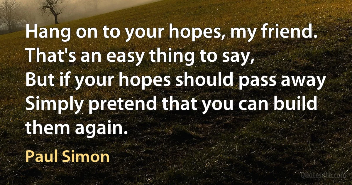 Hang on to your hopes, my friend.
That's an easy thing to say,
But if your hopes should pass away
Simply pretend that you can build them again. (Paul Simon)