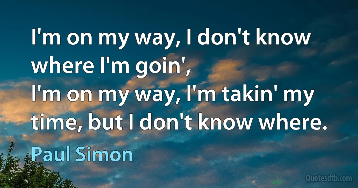 I'm on my way, I don't know where I'm goin',
I'm on my way, I'm takin' my time, but I don't know where. (Paul Simon)