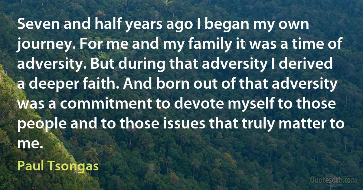 Seven and half years ago I began my own journey. For me and my family it was a time of adversity. But during that adversity I derived a deeper faith. And born out of that adversity was a commitment to devote myself to those people and to those issues that truly matter to me. (Paul Tsongas)