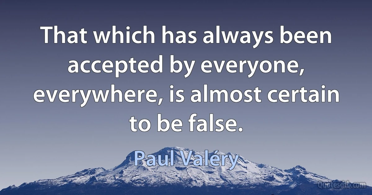 That which has always been accepted by everyone, everywhere, is almost certain to be false. (Paul Valéry)