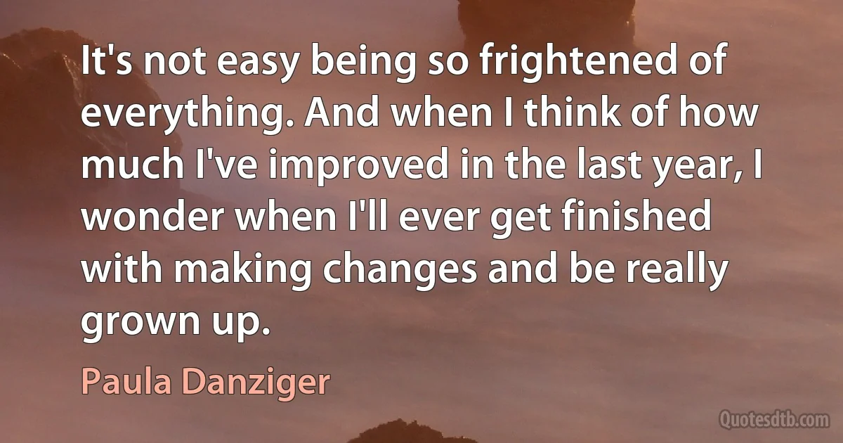 It's not easy being so frightened of everything. And when I think of how much I've improved in the last year, I wonder when I'll ever get finished with making changes and be really grown up. (Paula Danziger)