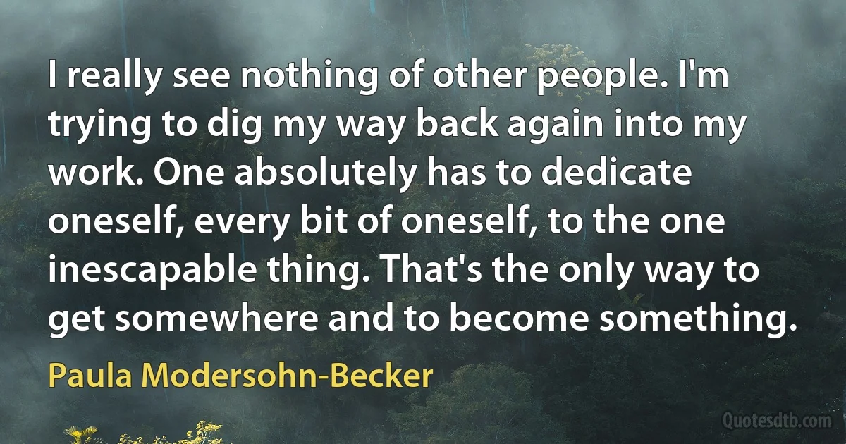 I really see nothing of other people. I'm trying to dig my way back again into my work. One absolutely has to dedicate oneself, every bit of oneself, to the one inescapable thing. That's the only way to get somewhere and to become something. (Paula Modersohn-Becker)