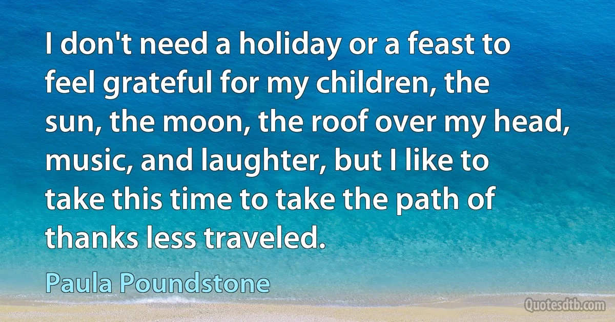 I don't need a holiday or a feast to feel grateful for my children, the sun, the moon, the roof over my head, music, and laughter, but I like to take this time to take the path of thanks less traveled. (Paula Poundstone)