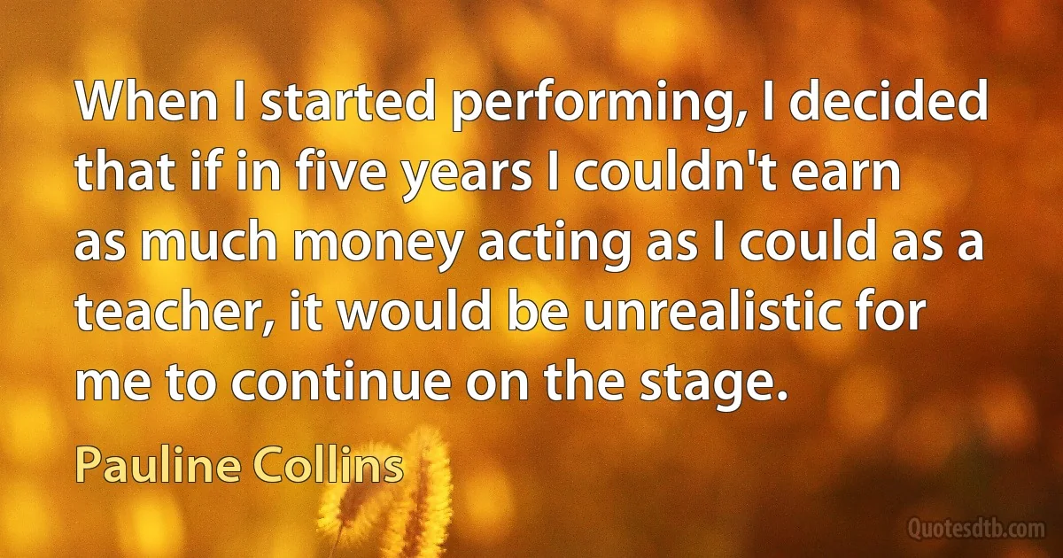 When I started performing, I decided that if in five years I couldn't earn as much money acting as I could as a teacher, it would be unrealistic for me to continue on the stage. (Pauline Collins)