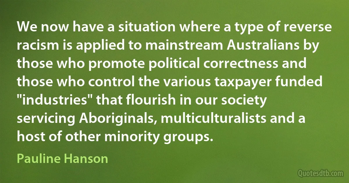 We now have a situation where a type of reverse racism is applied to mainstream Australians by those who promote political correctness and those who control the various taxpayer funded "industries" that flourish in our society servicing Aboriginals, multiculturalists and a host of other minority groups. (Pauline Hanson)