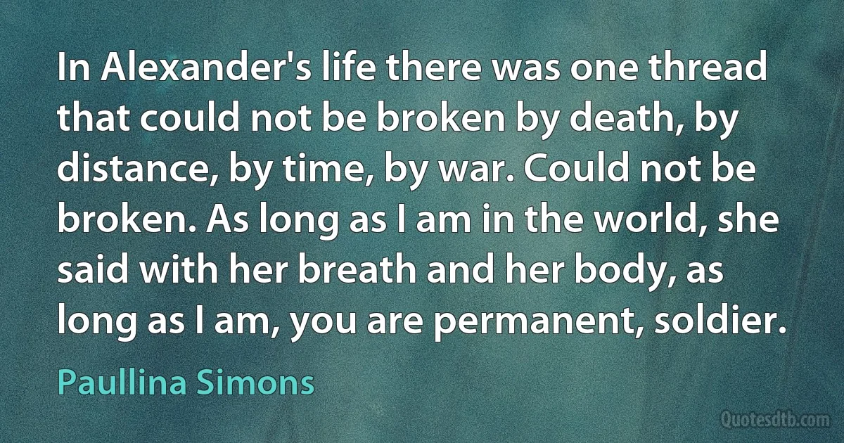 In Alexander's life there was one thread that could not be broken by death, by distance, by time, by war. Could not be broken. As long as I am in the world, she said with her breath and her body, as long as I am, you are permanent, soldier. (Paullina Simons)