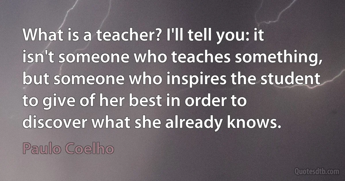 What is a teacher? I'll tell you: it isn't someone who teaches something, but someone who inspires the student to give of her best in order to discover what she already knows. (Paulo Coelho)