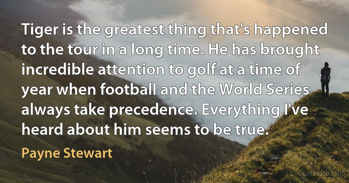 Tiger is the greatest thing that's happened to the tour in a long time. He has brought incredible attention to golf at a time of year when football and the World Series always take precedence. Everything I've heard about him seems to be true. (Payne Stewart)