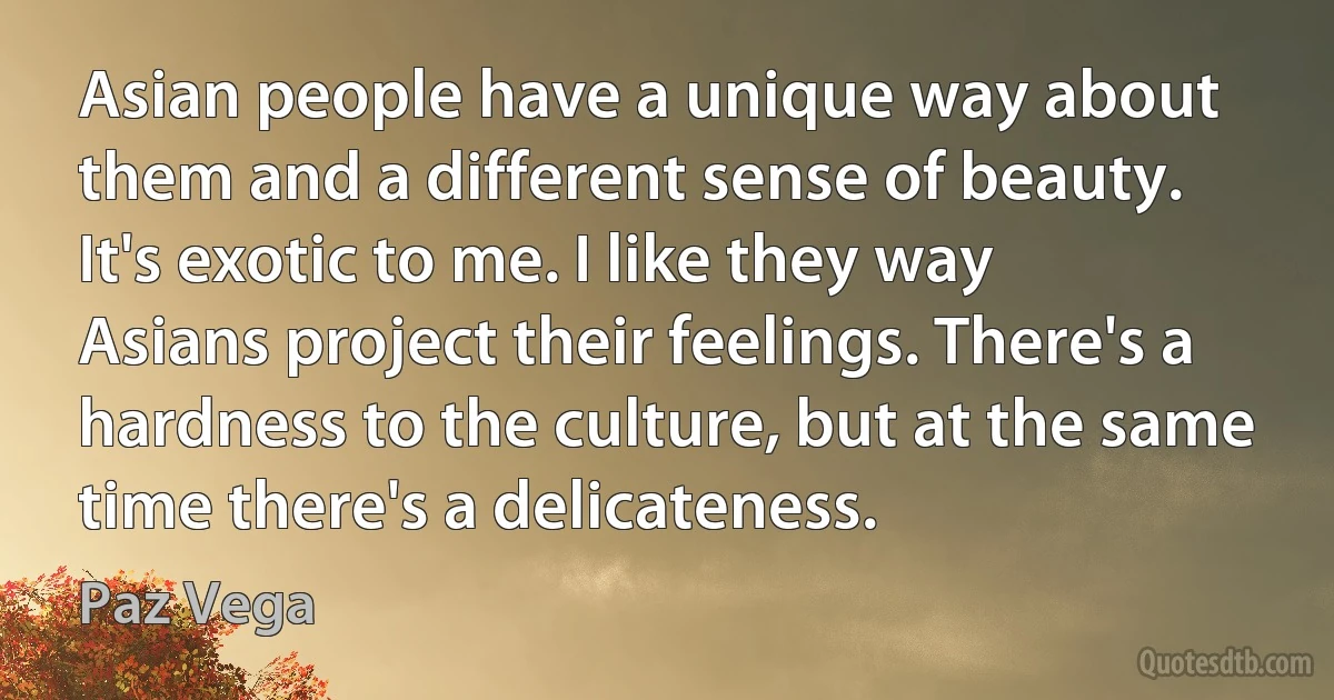 Asian people have a unique way about them and a different sense of beauty. It's exotic to me. I like they way Asians project their feelings. There's a hardness to the culture, but at the same time there's a delicateness. (Paz Vega)