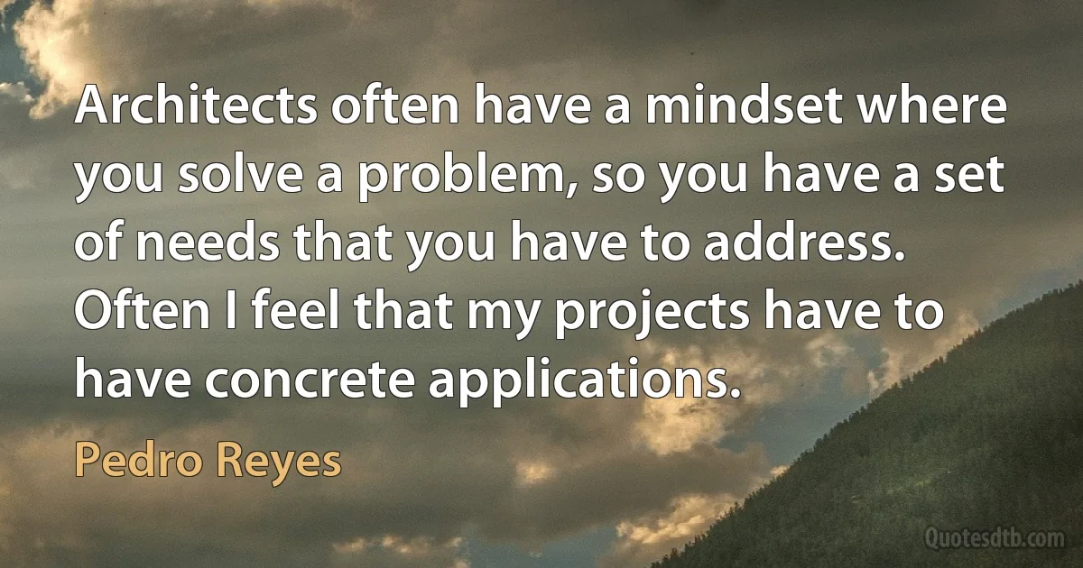 Architects often have a mindset where you solve a problem, so you have a set of needs that you have to address. Often I feel that my projects have to have concrete applications. (Pedro Reyes)