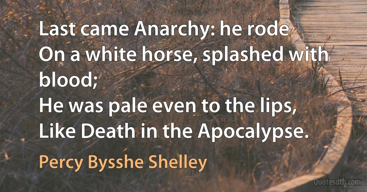 Last came Anarchy: he rode
On a white horse, splashed with blood;
He was pale even to the lips,
Like Death in the Apocalypse. (Percy Bysshe Shelley)