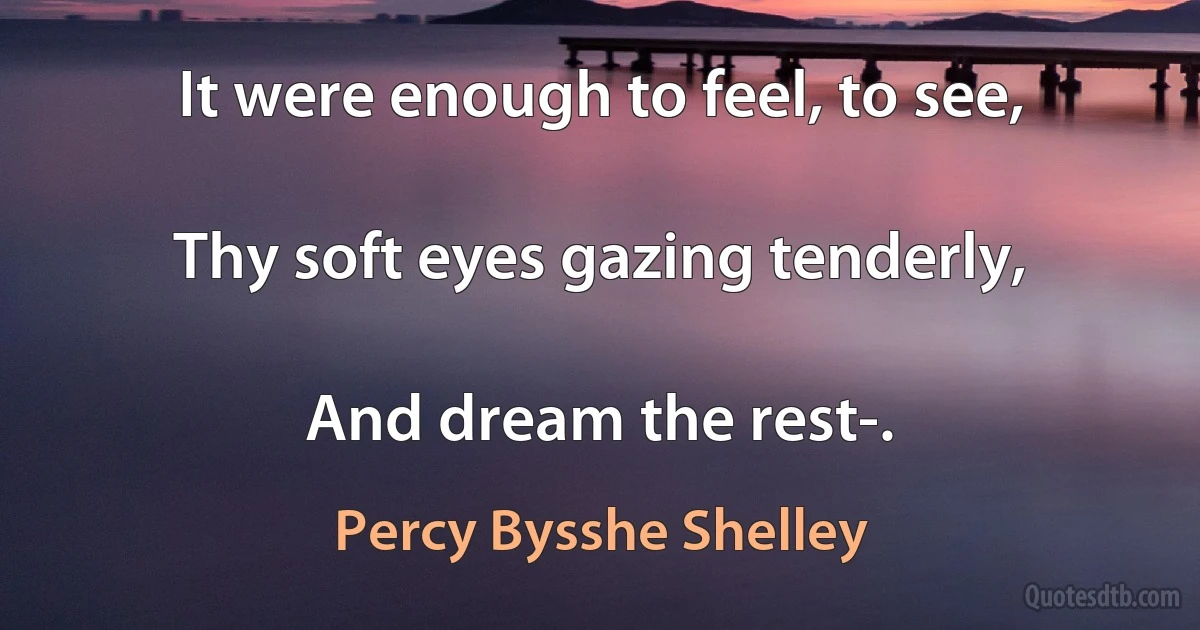 It were enough to feel, to see,

Thy soft eyes gazing tenderly,

And dream the rest-. (Percy Bysshe Shelley)