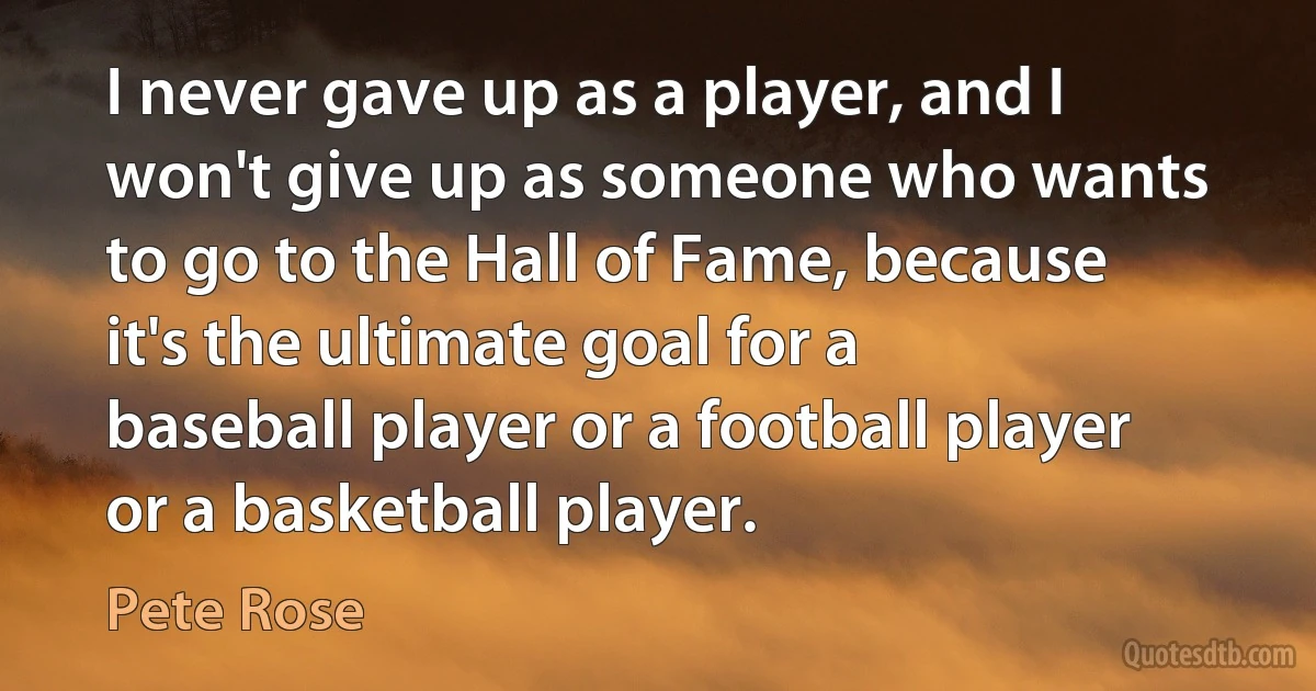 I never gave up as a player, and I won't give up as someone who wants to go to the Hall of Fame, because it's the ultimate goal for a baseball player or a football player or a basketball player. (Pete Rose)