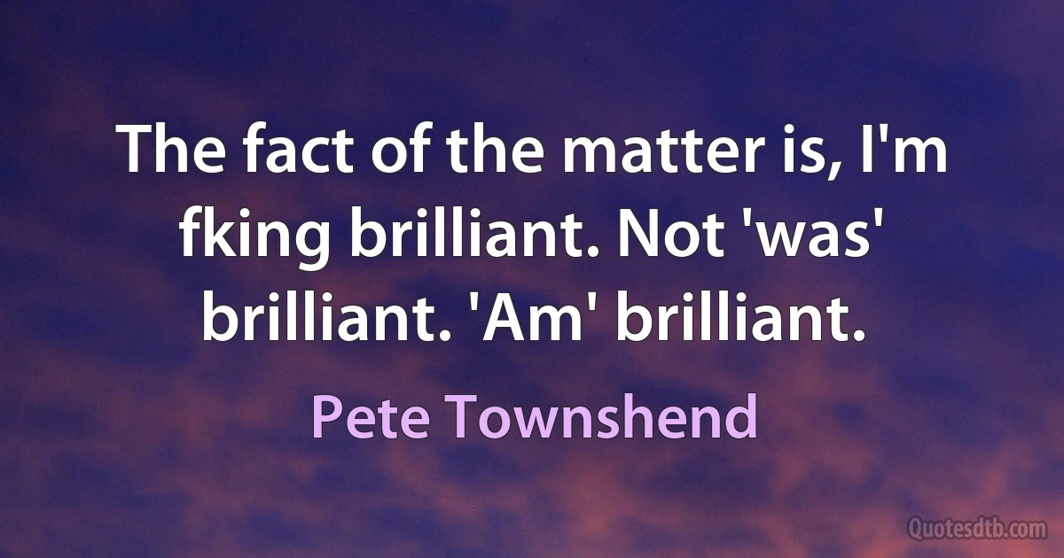 The fact of the matter is, I'm fking brilliant. Not 'was' brilliant. 'Am' brilliant. (Pete Townshend)