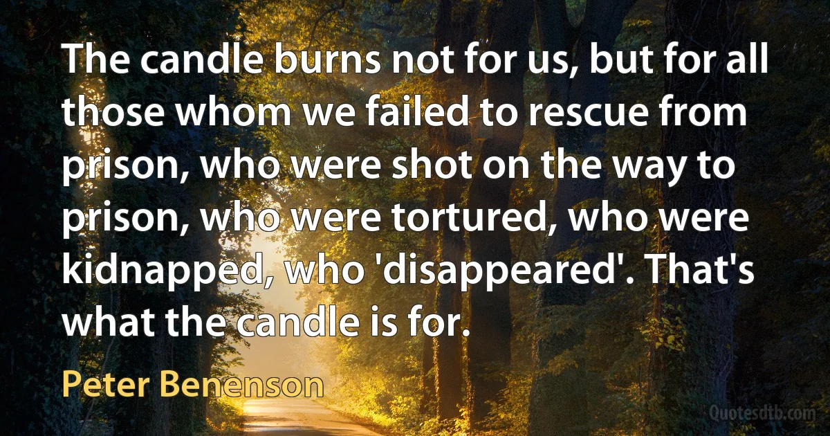 The candle burns not for us, but for all those whom we failed to rescue from prison, who were shot on the way to prison, who were tortured, who were kidnapped, who 'disappeared'. That's what the candle is for. (Peter Benenson)