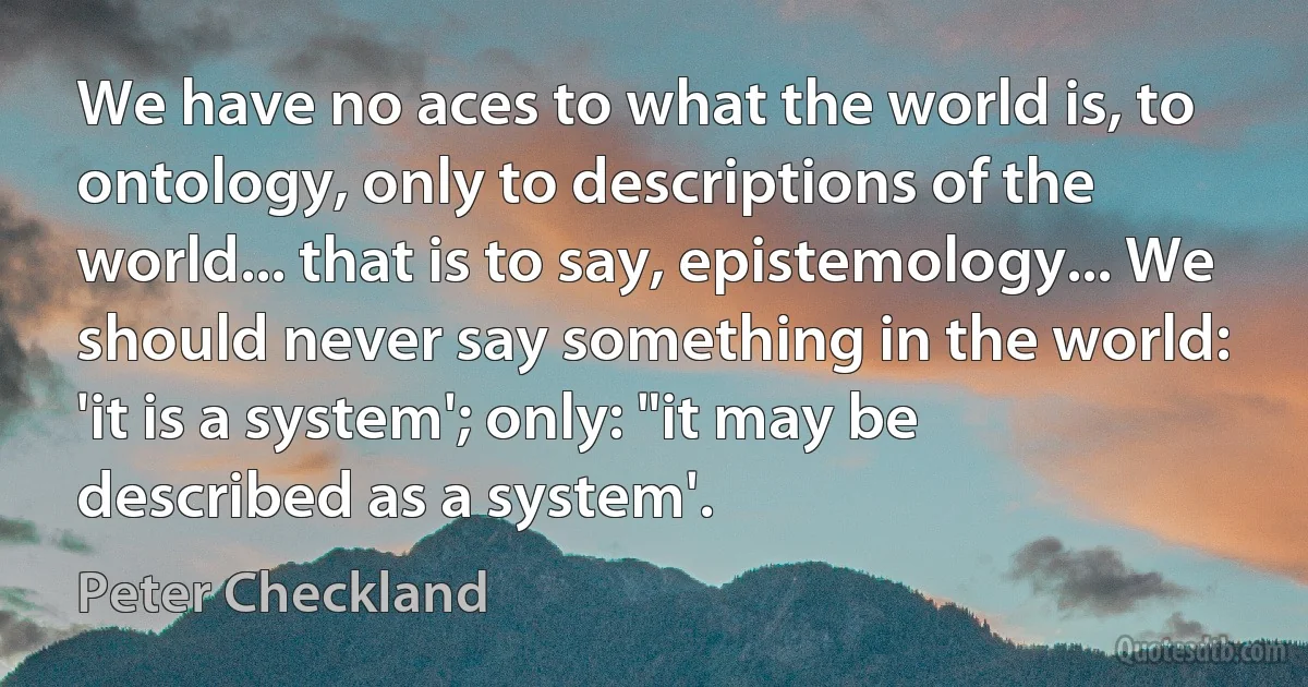 We have no aces to what the world is, to ontology, only to descriptions of the world... that is to say, epistemology... We should never say something in the world: 'it is a system'; only: "it may be described as a system'. (Peter Checkland)