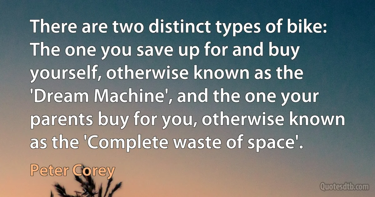 There are two distinct types of bike: The one you save up for and buy yourself, otherwise known as the 'Dream Machine', and the one your parents buy for you, otherwise known as the 'Complete waste of space'. (Peter Corey)