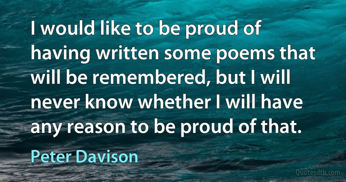 I would like to be proud of having written some poems that will be remembered, but I will never know whether I will have any reason to be proud of that. (Peter Davison)