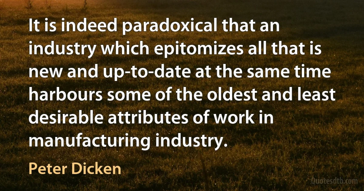 It is indeed paradoxical that an industry which epitomizes all that is new and up-to-date at the same time harbours some of the oldest and least desirable attributes of work in manufacturing industry. (Peter Dicken)