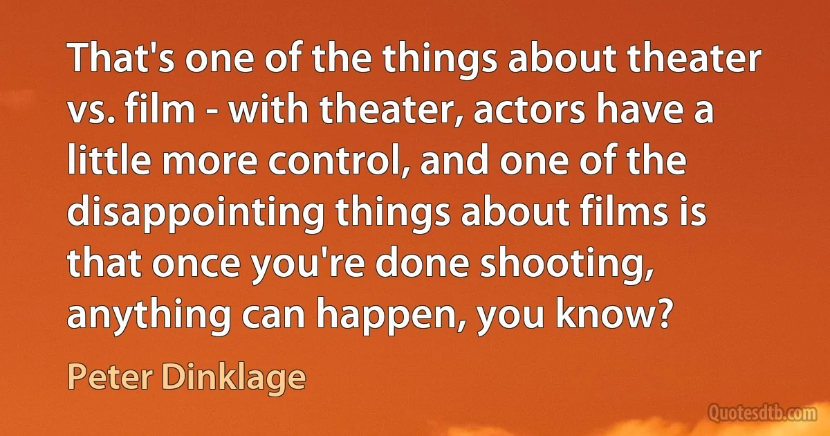 That's one of the things about theater vs. film - with theater, actors have a little more control, and one of the disappointing things about films is that once you're done shooting, anything can happen, you know? (Peter Dinklage)