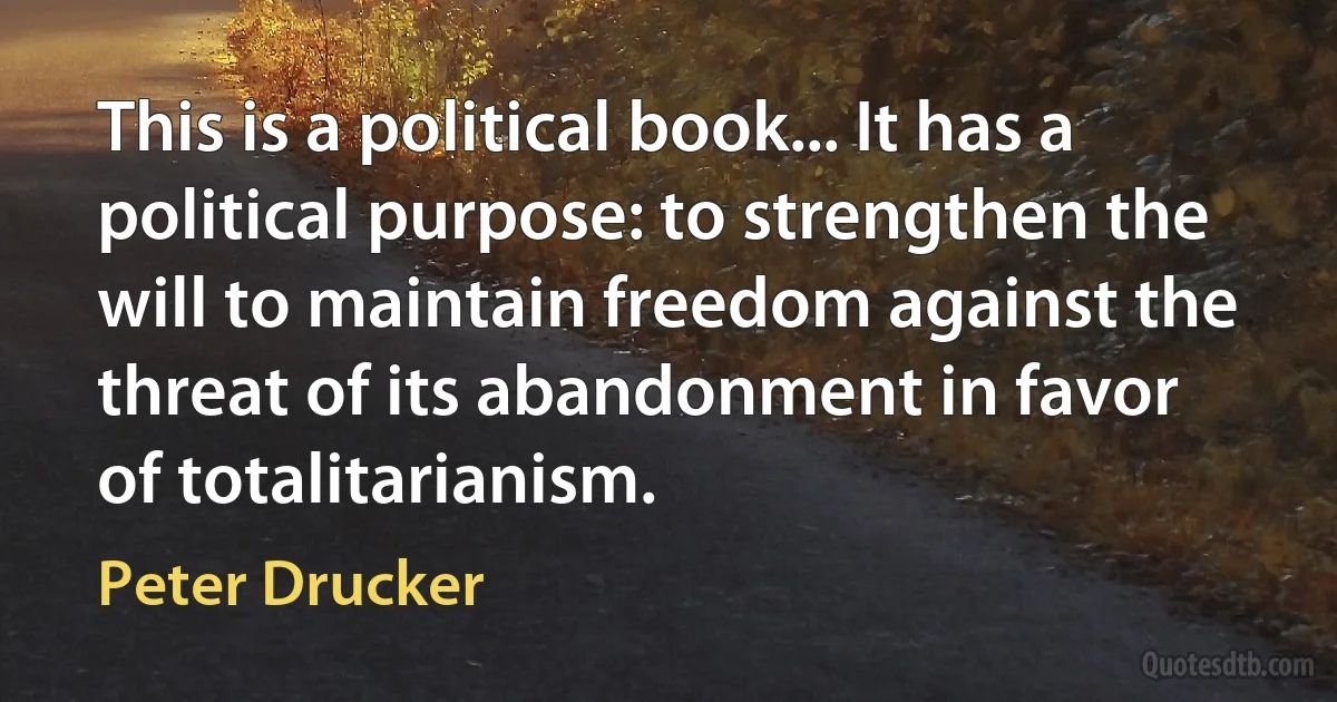 This is a political book... It has a political purpose: to strengthen the will to maintain freedom against the threat of its abandonment in favor of totalitarianism. (Peter Drucker)