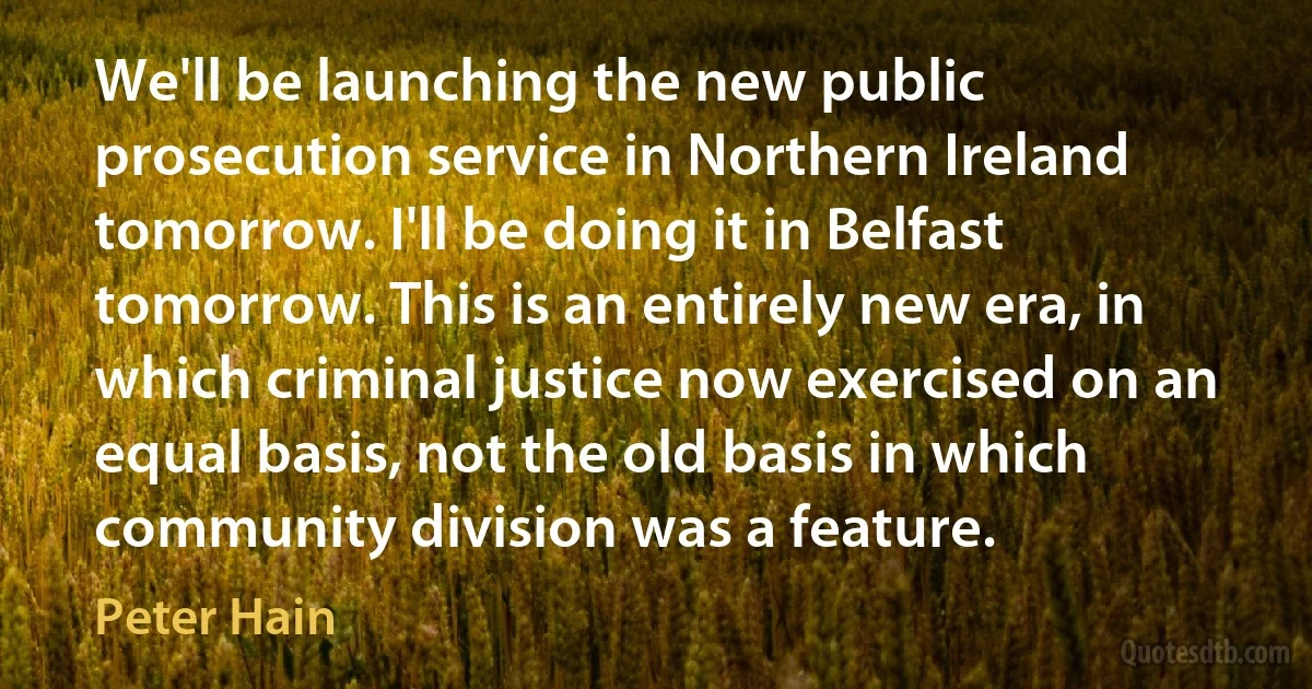 We'll be launching the new public prosecution service in Northern Ireland tomorrow. I'll be doing it in Belfast tomorrow. This is an entirely new era, in which criminal justice now exercised on an equal basis, not the old basis in which community division was a feature. (Peter Hain)