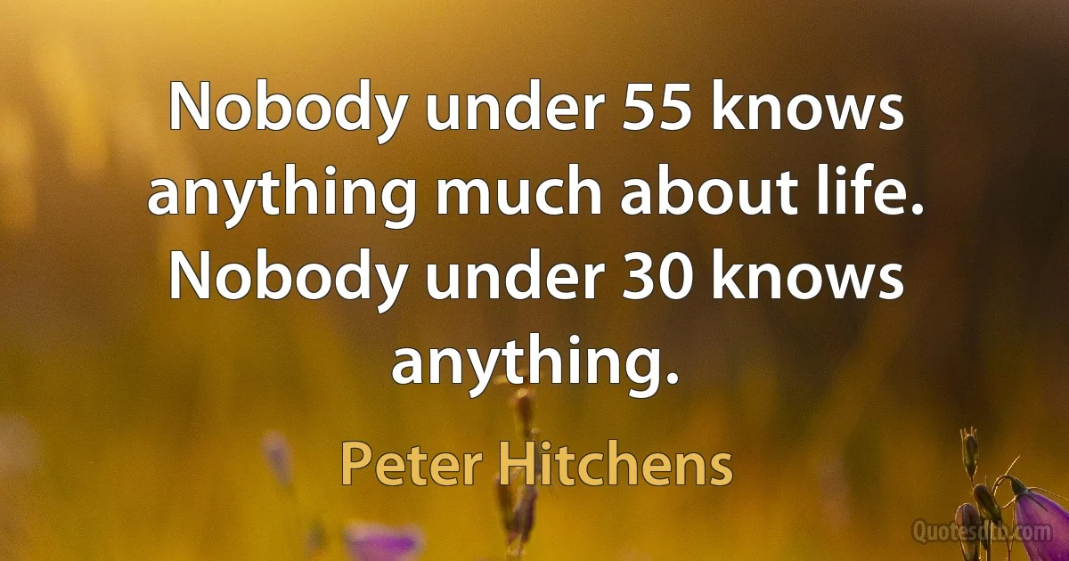 Nobody under 55 knows anything much about life. Nobody under 30 knows anything. (Peter Hitchens)